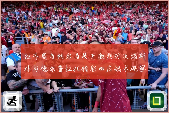 拉齐奥与帕尔马展开激烈对决诺斯林与德尔普拉托精彩回应战术观察：最新赛事动态与深度分析
