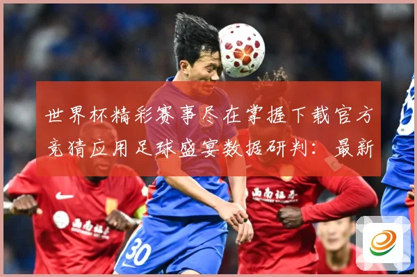 世界杯精彩赛事尽在掌握下载官方竞猜应用足球盛宴数据研判：最新赛事动态与深度分析