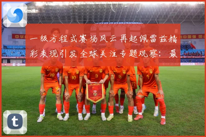 一级方程式赛场风云再起佩雷兹精彩表现引发全球关注专题观察：最新赛事动态与深度分析