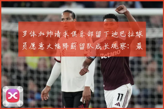 罗体加帅请求俱乐部留下迪巴拉球员愿意大幅降薪留队成长观察：最新赛事动态与深度分析
