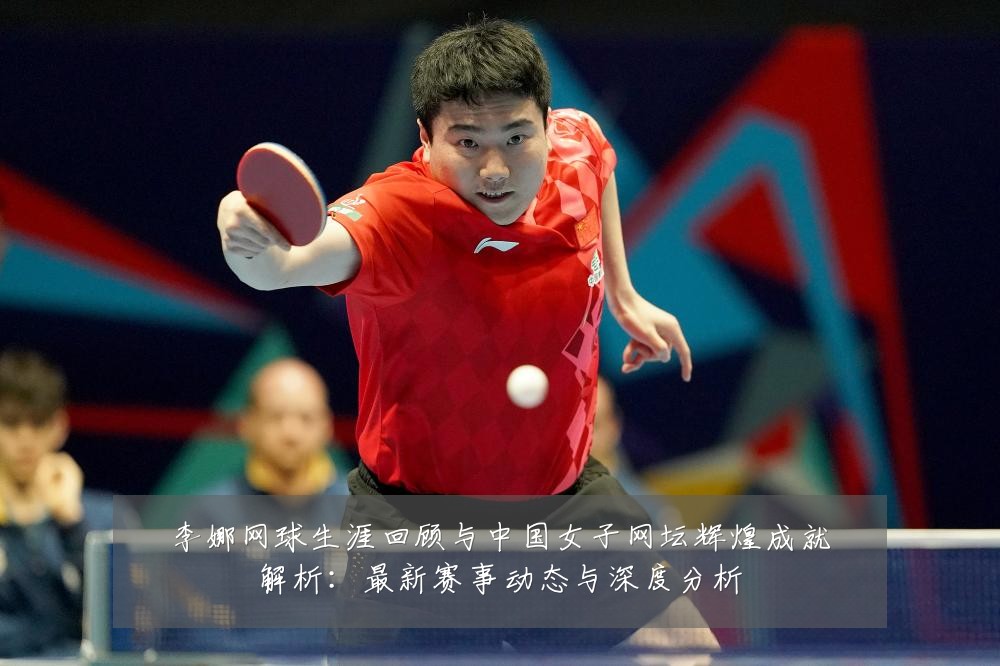 李娜网球生涯回顾与中国女子网坛辉煌成就解析:最新赛事动态与深度分析